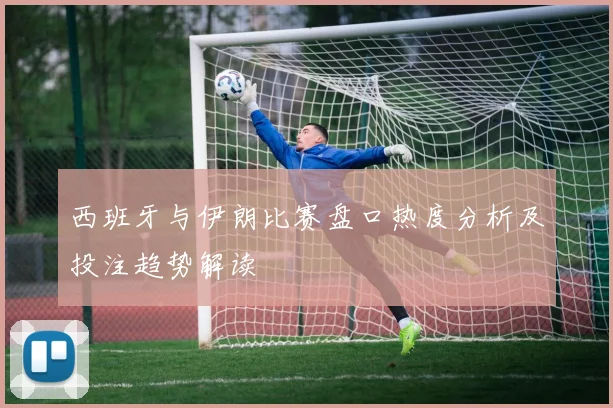 西班牙与伊朗比赛盘口热度分析及投注趋势解读